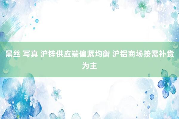 黑丝 写真 沪锌供应端偏紧均衡 沪铝商场按需补货为主