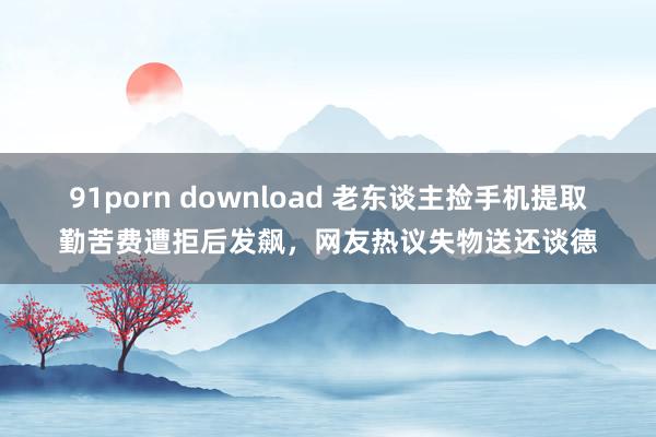 91porn download 老东谈主捡手机提取勤苦费遭拒后发飙，网友热议失物送还谈德