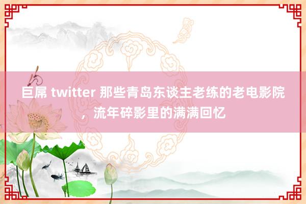 巨屌 twitter 那些青岛东谈主老练的老电影院，流年碎影里的满满回忆