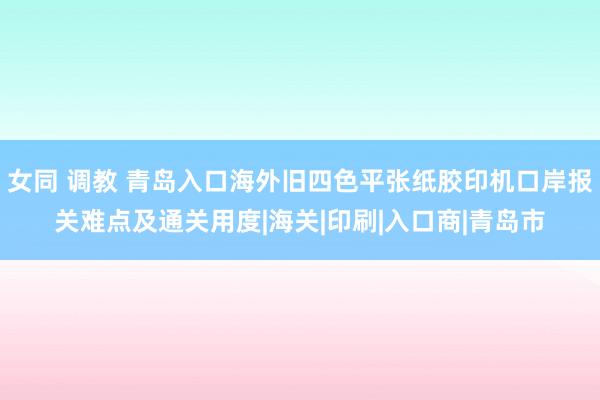 女同 调教 青岛入口海外旧四色平张纸胶印机口岸报关难点及通关用度|海关|印刷|入口商|青岛市