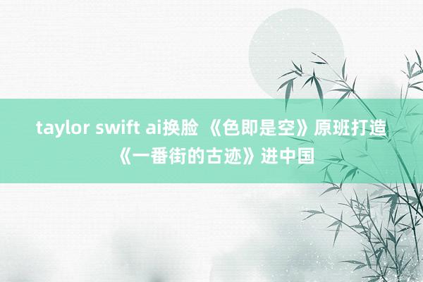 taylor swift ai换脸 《色即是空》原班打造 《一番街的古迹》进中国