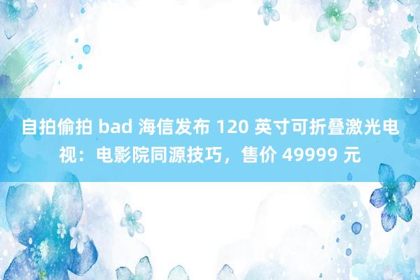 自拍偷拍 bad 海信发布 120 英寸可折叠激光电视：电影院同源技巧，售价 49999 元