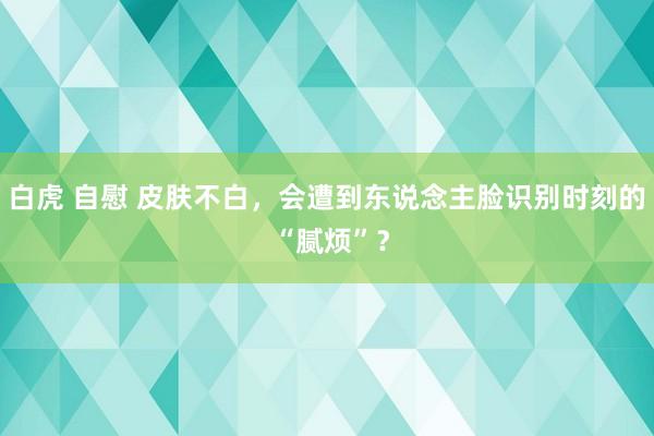 白虎 自慰 皮肤不白，会遭到东说念主脸识别时刻的 “腻烦”？