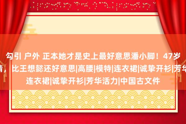 勾引 户外 正本她才是史上最好意思潘小脚！47岁穿吊带裙万种风情，比王想懿还好意思|高腰|模特|连衣裙|诚挚开衫|芳华活力|中国古文件