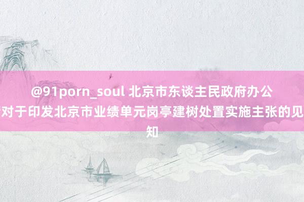 @91porn_soul 北京市东谈主民政府办公厅对于印发北京市业绩单元岗亭建树处置实施主张的见知