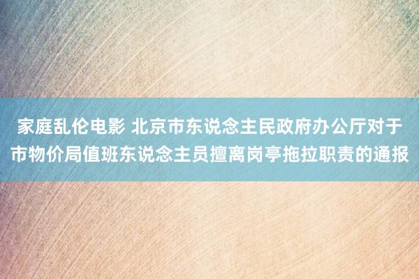 家庭乱伦电影 北京市东说念主民政府办公厅对于市物价局值班东说念主员擅离岗亭拖拉职责的通报