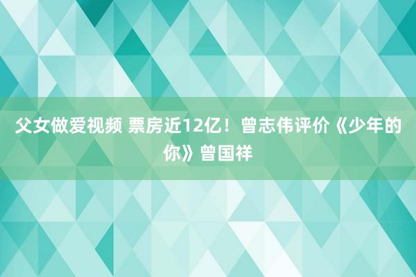 父女做爱视频 票房近12亿！曾志伟评价《少年的你》曾国祥