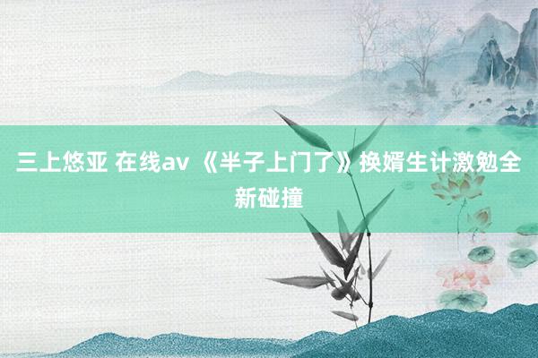 三上悠亚 在线av 《半子上门了》换婿生计激勉全新碰撞