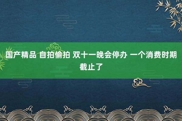 国产精品 自拍偷拍 双十一晚会停办 一个消费时期截止了