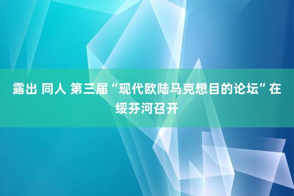 露出 同人 第三届“现代欧陆马克想目的论坛”在绥芬河召开