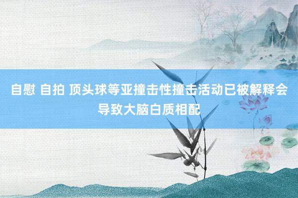 自慰 自拍 顶头球等亚撞击性撞击活动已被解释会导致大脑白质相