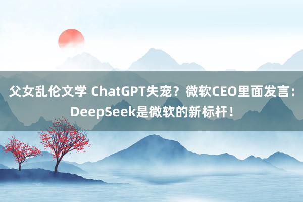 父女乱伦文学 ChatGPT失宠？微软CEO里面发言：Dee