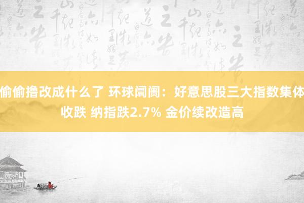 偷偷撸改成什么了 环球阛阓：好意思股三大指数集体收跌 纳指跌