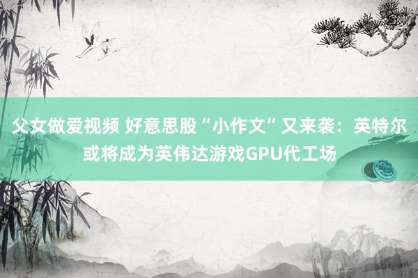 父女做爱视频 好意思股“小作文”又来袭：英特尔或将成为英伟达
