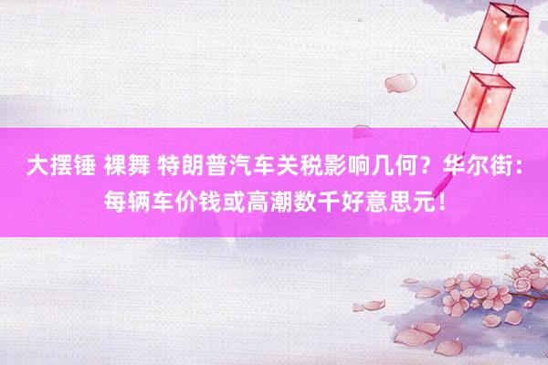 大摆锤 裸舞 特朗普汽车关税影响几何？华尔街：每辆车价钱或高