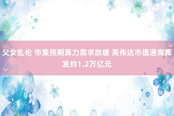 父女乱伦 市集预期算力需求放缓 英伟达市值通宵挥发约1.2万